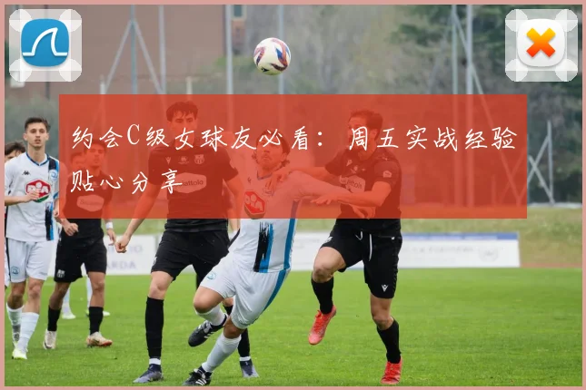 约会C级女球友必看：周五实战经验贴心分享