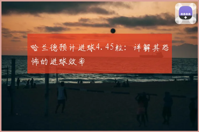 哈兰德预计进球4.45粒：详解其恐怖的进球效率