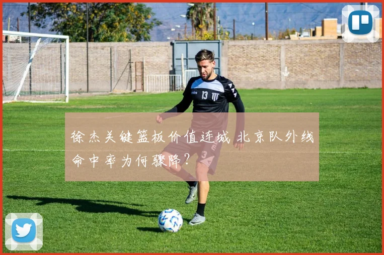 徐杰关键篮板价值连城 北京队外线命中率为何骤降？