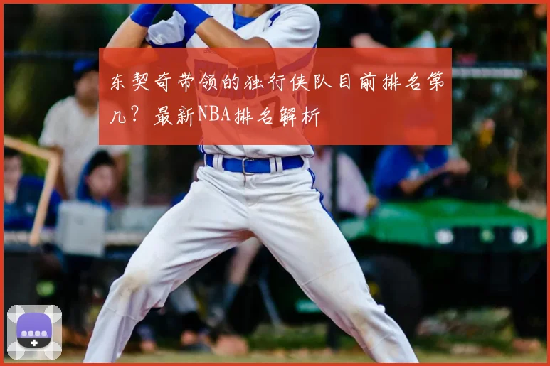 东契奇带领的独行侠队目前排名第几？最新NBA排名解析