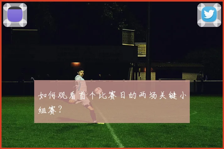 如何观看首个比赛日的两场关键小组赛?