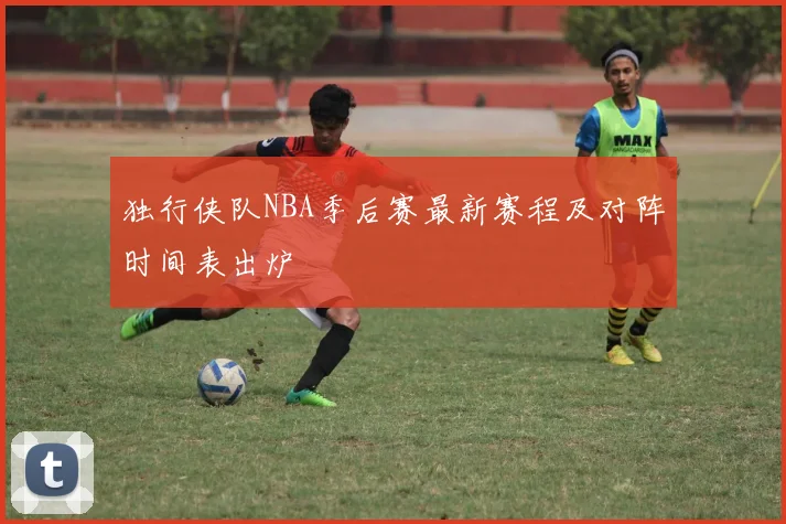 独行侠队NBA季后赛最新赛程及对阵时间表出炉