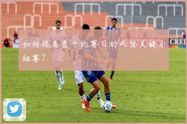 如何观看首个比赛日的两场关键小组赛？