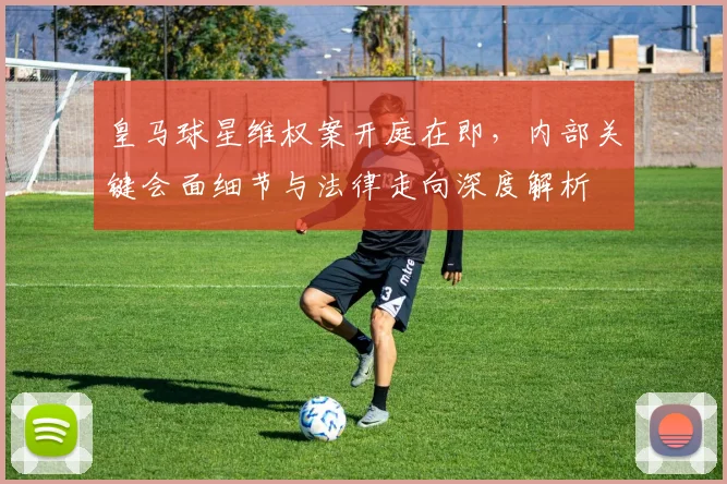 皇马球星维权案开庭在即，内部关键会面细节与法律走向深度解析