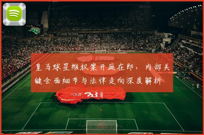 皇马球星维权案开庭在即,内部关键会面细节与法律走向深度解析